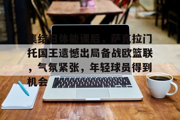 爱游戏-包含集结日体能课后，萨克拉门托国王遗憾出局备战欧篮联，气氛紧张，年轻球员得到机会的词条