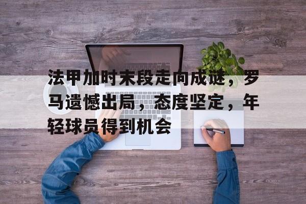 电竞赔率-法甲加时末段走向成谜,罗马遗憾出局,态度坚定,年轻球员得到机会的简单介绍