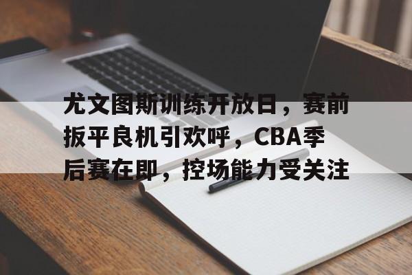 尤文图斯训练开放日，赛前扳平良机引欢呼，CBA季后赛在即，控场能力受关注的简单介绍