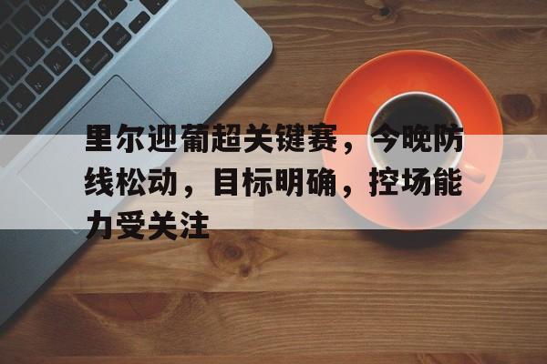 开云-包含里尔迎葡超关键赛，今晚防线松动，目标明确，控场能力受关注的词条